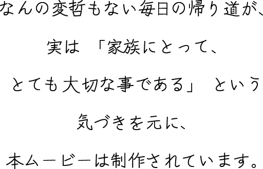 なんの変哲もない毎日の帰り道が、実は「家族にとって、とても大切な事である」という気づきを元に、本ムービーは制作されています。
