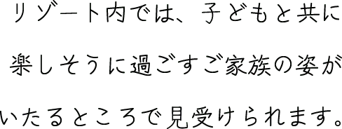 リゾート内では、⼦どもと共に楽しそうに過ごすご家族の姿がいたるところで見受けられます。
