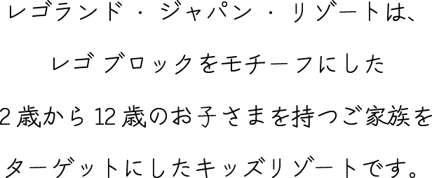 レゴランド・ジャパン・リゾートは、
          レゴ ブロックをモチーフにした2歳から12歳のお⼦さまを持つご家族を
          ターゲットにしたキッズリゾートです。